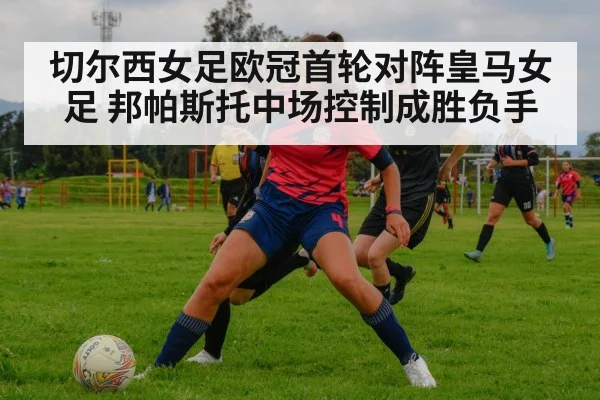 切尔西女足欧冠首轮对阵皇马女足 邦帕斯托中场控制成胜负手（kaiyun）