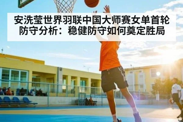安洗莹世界羽联中国大师赛女单首轮防守分析：稳健防守如何奠定胜局