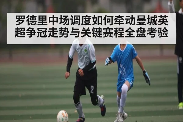 罗德里中场调度如何牵动曼城英超争冠走势与关键赛程全盘考验
