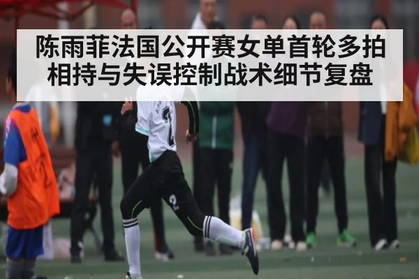 陈雨菲法国公开赛女单首轮多拍相持与失误控制战术细节复盘
