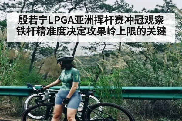 殷若宁LPGA亚洲挥杆赛冲冠观察铁杆精准度决定攻果岭上限的关键