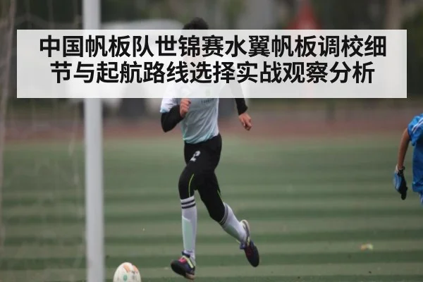 中国帆板队世锦赛水翼帆板调校细节与起航路线选择实战观察分析