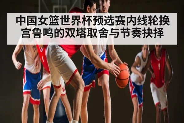 中国女篮世界杯预选赛内线轮换宫鲁鸣的双塔取舍与节奏抉择(kaiyun)